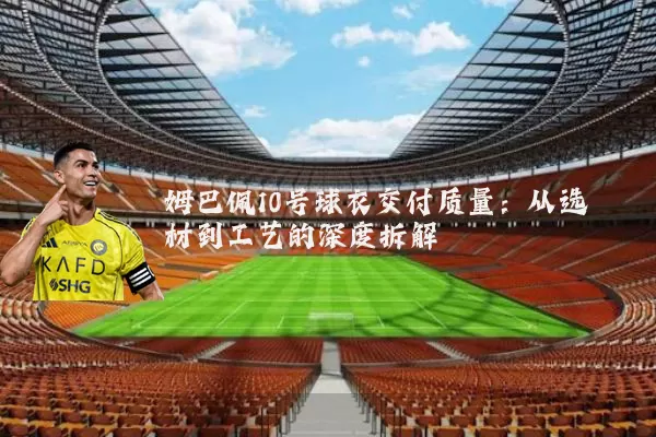 姆巴佩10号球衣交付质量：从选材到工艺的深度拆解